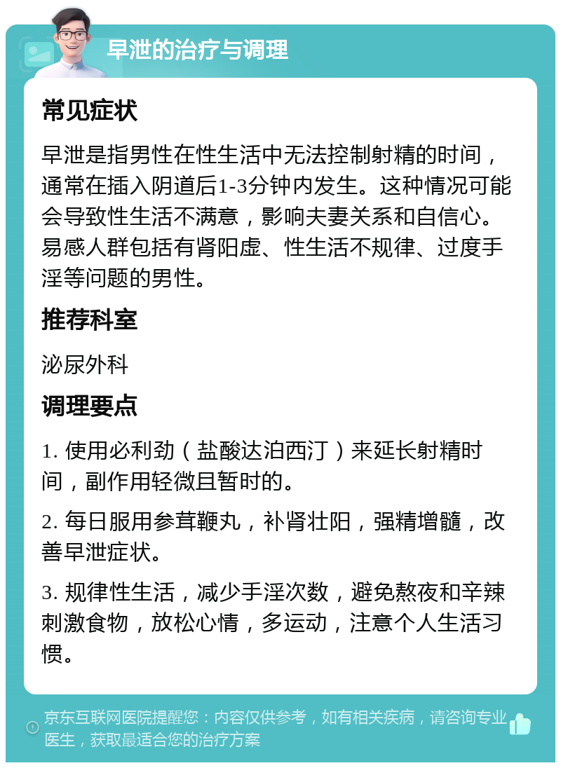 早泄的治疗与调理 常见症状 早泄是指男性在性生活中无法控制射精的时间，通常在插入阴道后1-3分钟内发生。这种情况可能会导致性生活不满意，影响夫妻关系和自信心。易感人群包括有肾阳虚、性生活不规律、过度手淫等问题的男性。 推荐科室 泌尿外科 调理要点 1. 使用必利劲（盐酸达泊西汀）来延长射精时间，副作用轻微且暂时的。 2. 每日服用参茸鞭丸，补肾壮阳，强精增髓，改善早泄症状。 3. 规律性生活，减少手淫次数，避免熬夜和辛辣刺激食物，放松心情，多运动，注意个人生活习惯。