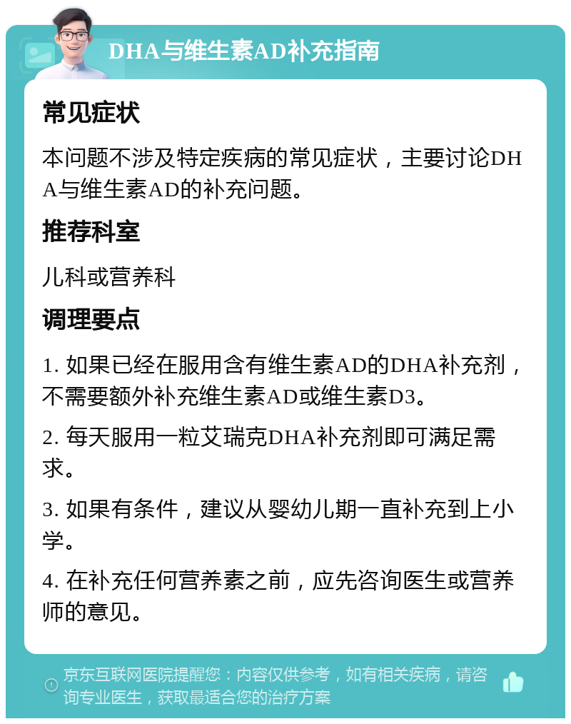 DHA与维生素AD补充指南 常见症状 本问题不涉及特定疾病的常见症状，主要讨论DHA与维生素AD的补充问题。 推荐科室 儿科或营养科 调理要点 1. 如果已经在服用含有维生素AD的DHA补充剂，不需要额外补充维生素AD或维生素D3。 2. 每天服用一粒艾瑞克DHA补充剂即可满足需求。 3. 如果有条件，建议从婴幼儿期一直补充到上小学。 4. 在补充任何营养素之前，应先咨询医生或营养师的意见。