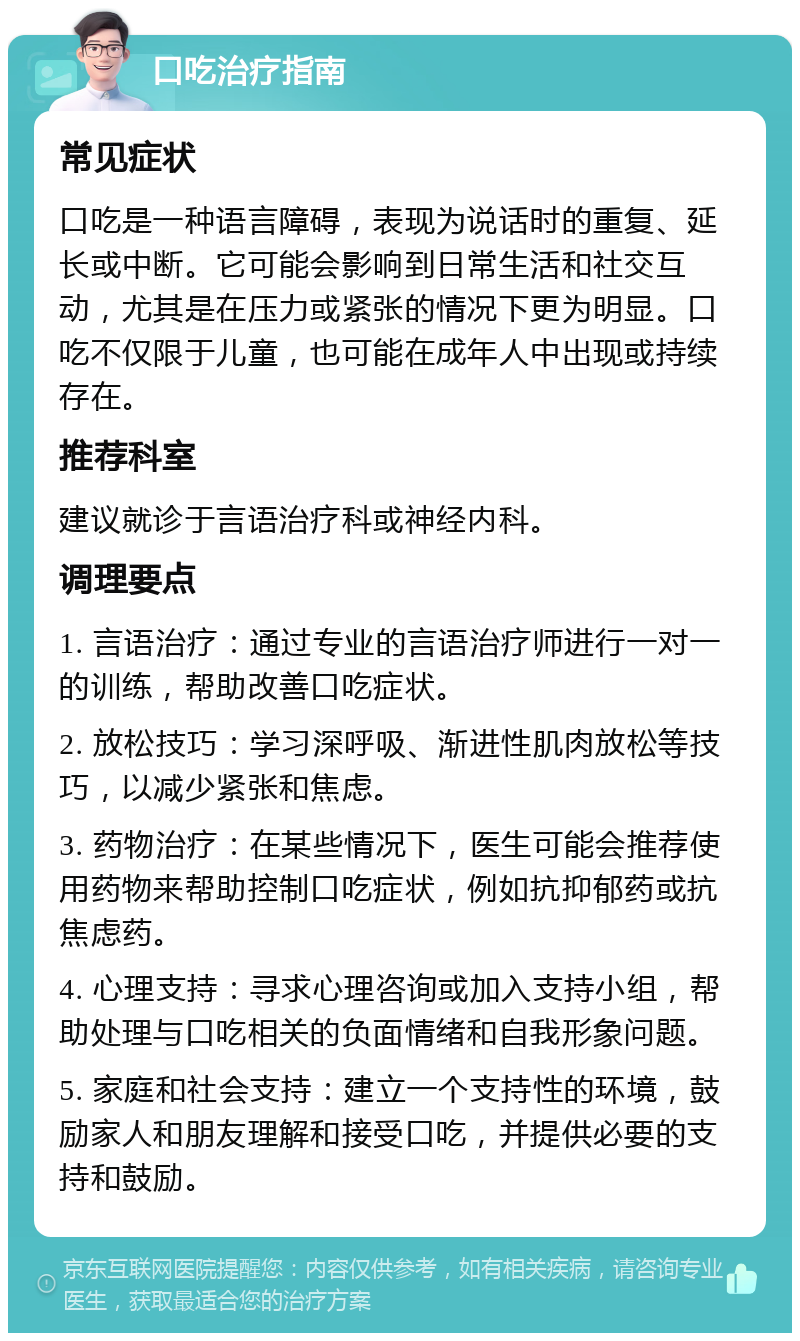 口吃治疗指南 常见症状 口吃是一种语言障碍，表现为说话时的重复、延长或中断。它可能会影响到日常生活和社交互动，尤其是在压力或紧张的情况下更为明显。口吃不仅限于儿童，也可能在成年人中出现或持续存在。 推荐科室 建议就诊于言语治疗科或神经内科。 调理要点 1. 言语治疗：通过专业的言语治疗师进行一对一的训练，帮助改善口吃症状。 2. 放松技巧：学习深呼吸、渐进性肌肉放松等技巧，以减少紧张和焦虑。 3. 药物治疗：在某些情况下，医生可能会推荐使用药物来帮助控制口吃症状，例如抗抑郁药或抗焦虑药。 4. 心理支持：寻求心理咨询或加入支持小组，帮助处理与口吃相关的负面情绪和自我形象问题。 5. 家庭和社会支持：建立一个支持性的环境，鼓励家人和朋友理解和接受口吃，并提供必要的支持和鼓励。