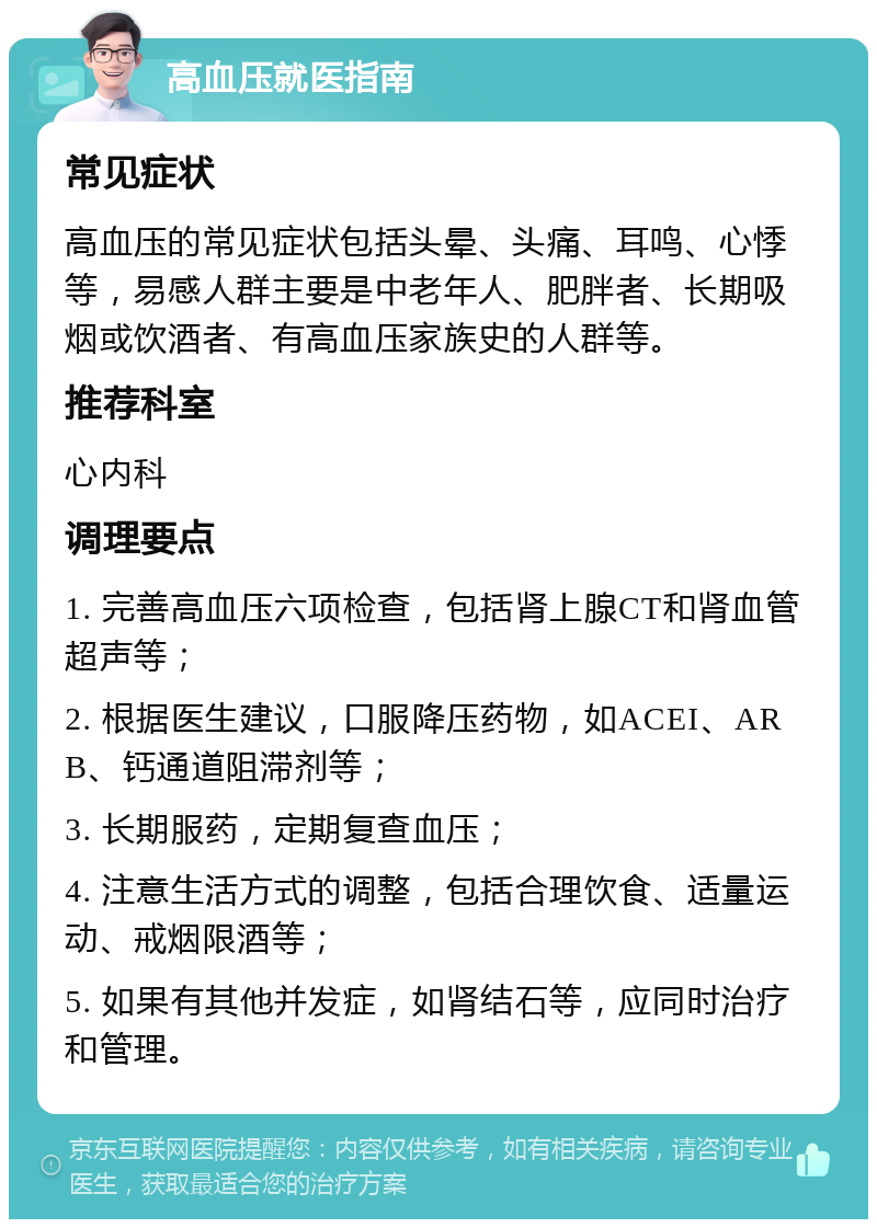 高血压就医指南 常见症状 高血压的常见症状包括头晕、头痛、耳鸣、心悸等，易感人群主要是中老年人、肥胖者、长期吸烟或饮酒者、有高血压家族史的人群等。 推荐科室 心内科 调理要点 1. 完善高血压六项检查，包括肾上腺CT和肾血管超声等； 2. 根据医生建议，口服降压药物，如ACEI、ARB、钙通道阻滞剂等； 3. 长期服药，定期复查血压； 4. 注意生活方式的调整，包括合理饮食、适量运动、戒烟限酒等； 5. 如果有其他并发症，如肾结石等，应同时治疗和管理。