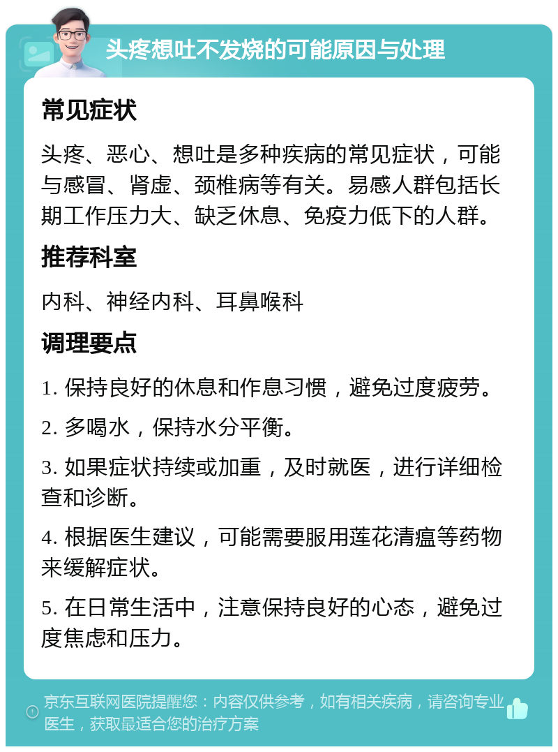 头疼想吐不发烧的可能原因与处理 常见症状 头疼、恶心、想吐是多种疾病的常见症状，可能与感冒、肾虚、颈椎病等有关。易感人群包括长期工作压力大、缺乏休息、免疫力低下的人群。 推荐科室 内科、神经内科、耳鼻喉科 调理要点 1. 保持良好的休息和作息习惯，避免过度疲劳。 2. 多喝水，保持水分平衡。 3. 如果症状持续或加重，及时就医，进行详细检查和诊断。 4. 根据医生建议，可能需要服用莲花清瘟等药物来缓解症状。 5. 在日常生活中，注意保持良好的心态，避免过度焦虑和压力。