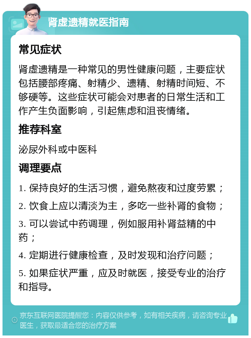 肾虚遗精就医指南 常见症状 肾虚遗精是一种常见的男性健康问题，主要症状包括腰部疼痛、射精少、遗精、射精时间短、不够硬等。这些症状可能会对患者的日常生活和工作产生负面影响，引起焦虑和沮丧情绪。 推荐科室 泌尿外科或中医科 调理要点 1. 保持良好的生活习惯，避免熬夜和过度劳累； 2. 饮食上应以清淡为主，多吃一些补肾的食物； 3. 可以尝试中药调理，例如服用补肾益精的中药； 4. 定期进行健康检查，及时发现和治疗问题； 5. 如果症状严重，应及时就医，接受专业的治疗和指导。