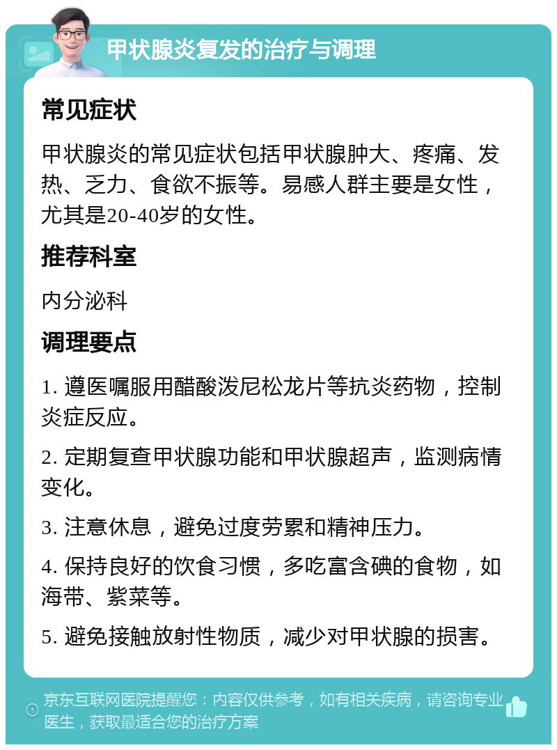 甲状腺炎复发的治疗与调理 常见症状 甲状腺炎的常见症状包括甲状腺肿大、疼痛、发热、乏力、食欲不振等。易感人群主要是女性，尤其是20-40岁的女性。 推荐科室 内分泌科 调理要点 1. 遵医嘱服用醋酸泼尼松龙片等抗炎药物，控制炎症反应。 2. 定期复查甲状腺功能和甲状腺超声，监测病情变化。 3. 注意休息，避免过度劳累和精神压力。 4. 保持良好的饮食习惯，多吃富含碘的食物，如海带、紫菜等。 5. 避免接触放射性物质，减少对甲状腺的损害。