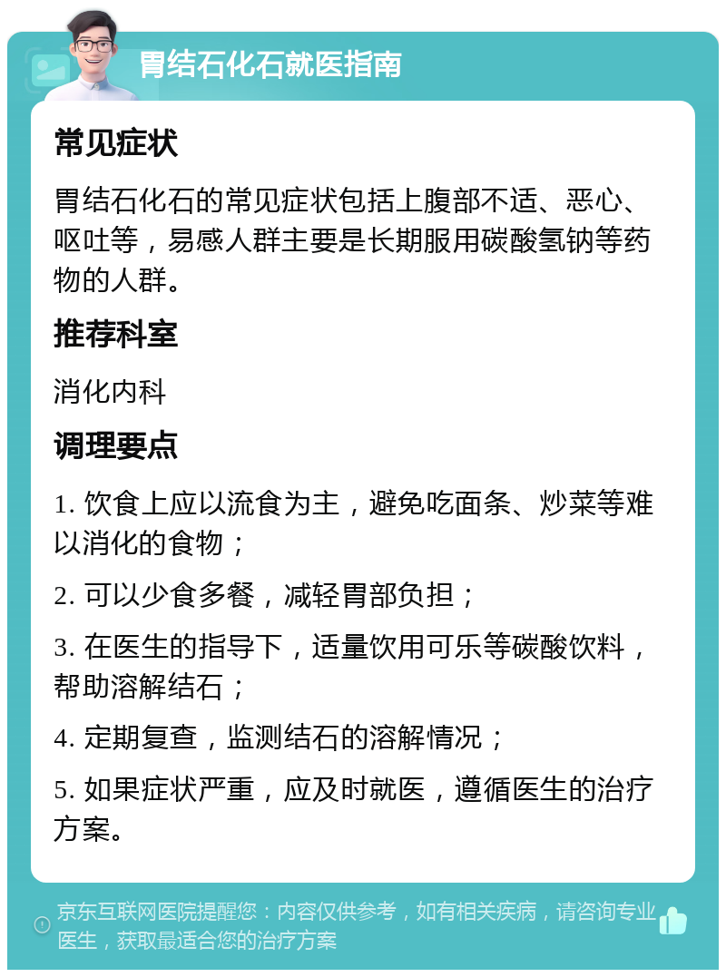 胃结石化石就医指南 常见症状 胃结石化石的常见症状包括上腹部不适、恶心、呕吐等，易感人群主要是长期服用碳酸氢钠等药物的人群。 推荐科室 消化内科 调理要点 1. 饮食上应以流食为主，避免吃面条、炒菜等难以消化的食物； 2. 可以少食多餐，减轻胃部负担； 3. 在医生的指导下，适量饮用可乐等碳酸饮料，帮助溶解结石； 4. 定期复查，监测结石的溶解情况； 5. 如果症状严重，应及时就医，遵循医生的治疗方案。