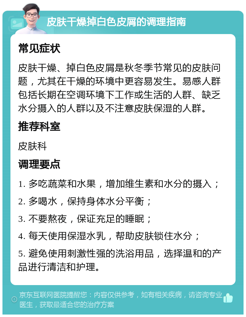 皮肤干燥掉白色皮屑的调理指南 常见症状 皮肤干燥、掉白色皮屑是秋冬季节常见的皮肤问题，尤其在干燥的环境中更容易发生。易感人群包括长期在空调环境下工作或生活的人群、缺乏水分摄入的人群以及不注意皮肤保湿的人群。 推荐科室 皮肤科 调理要点 1. 多吃蔬菜和水果，增加维生素和水分的摄入； 2. 多喝水，保持身体水分平衡； 3. 不要熬夜，保证充足的睡眠； 4. 每天使用保湿水乳，帮助皮肤锁住水分； 5. 避免使用刺激性强的洗浴用品，选择温和的产品进行清洁和护理。