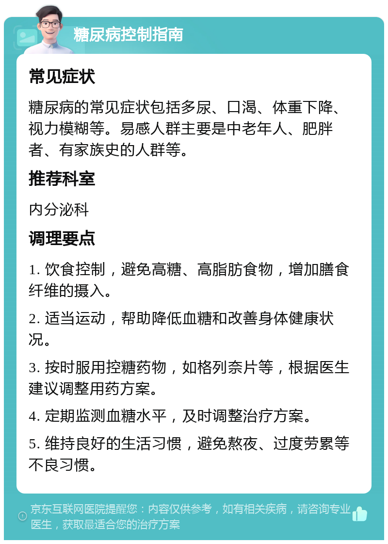 糖尿病控制指南 常见症状 糖尿病的常见症状包括多尿、口渴、体重下降、视力模糊等。易感人群主要是中老年人、肥胖者、有家族史的人群等。 推荐科室 内分泌科 调理要点 1. 饮食控制，避免高糖、高脂肪食物，增加膳食纤维的摄入。 2. 适当运动，帮助降低血糖和改善身体健康状况。 3. 按时服用控糖药物，如格列奈片等，根据医生建议调整用药方案。 4. 定期监测血糖水平，及时调整治疗方案。 5. 维持良好的生活习惯，避免熬夜、过度劳累等不良习惯。