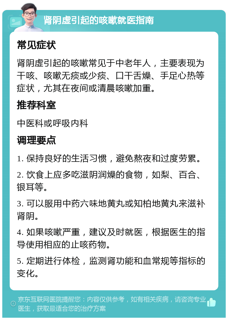 肾阴虚引起的咳嗽就医指南 常见症状 肾阴虚引起的咳嗽常见于中老年人，主要表现为干咳、咳嗽无痰或少痰、口干舌燥、手足心热等症状，尤其在夜间或清晨咳嗽加重。 推荐科室 中医科或呼吸内科 调理要点 1. 保持良好的生活习惯，避免熬夜和过度劳累。 2. 饮食上应多吃滋阴润燥的食物，如梨、百合、银耳等。 3. 可以服用中药六味地黄丸或知柏地黄丸来滋补肾阴。 4. 如果咳嗽严重，建议及时就医，根据医生的指导使用相应的止咳药物。 5. 定期进行体检，监测肾功能和血常规等指标的变化。