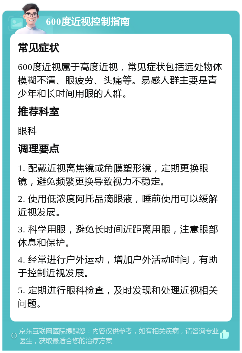 600度近视控制指南 常见症状 600度近视属于高度近视，常见症状包括远处物体模糊不清、眼疲劳、头痛等。易感人群主要是青少年和长时间用眼的人群。 推荐科室 眼科 调理要点 1. 配戴近视离焦镜或角膜塑形镜，定期更换眼镜，避免频繁更换导致视力不稳定。 2. 使用低浓度阿托品滴眼液，睡前使用可以缓解近视发展。 3. 科学用眼，避免长时间近距离用眼，注意眼部休息和保护。 4. 经常进行户外运动，增加户外活动时间，有助于控制近视发展。 5. 定期进行眼科检查，及时发现和处理近视相关问题。