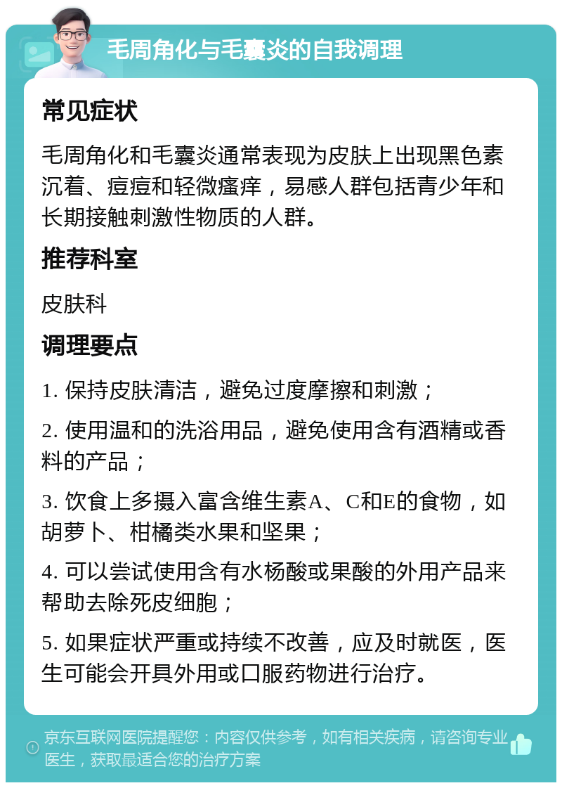 毛周角化与毛囊炎的自我调理 常见症状 毛周角化和毛囊炎通常表现为皮肤上出现黑色素沉着、痘痘和轻微瘙痒，易感人群包括青少年和长期接触刺激性物质的人群。 推荐科室 皮肤科 调理要点 1. 保持皮肤清洁，避免过度摩擦和刺激； 2. 使用温和的洗浴用品，避免使用含有酒精或香料的产品； 3. 饮食上多摄入富含维生素A、C和E的食物，如胡萝卜、柑橘类水果和坚果； 4. 可以尝试使用含有水杨酸或果酸的外用产品来帮助去除死皮细胞； 5. 如果症状严重或持续不改善，应及时就医，医生可能会开具外用或口服药物进行治疗。