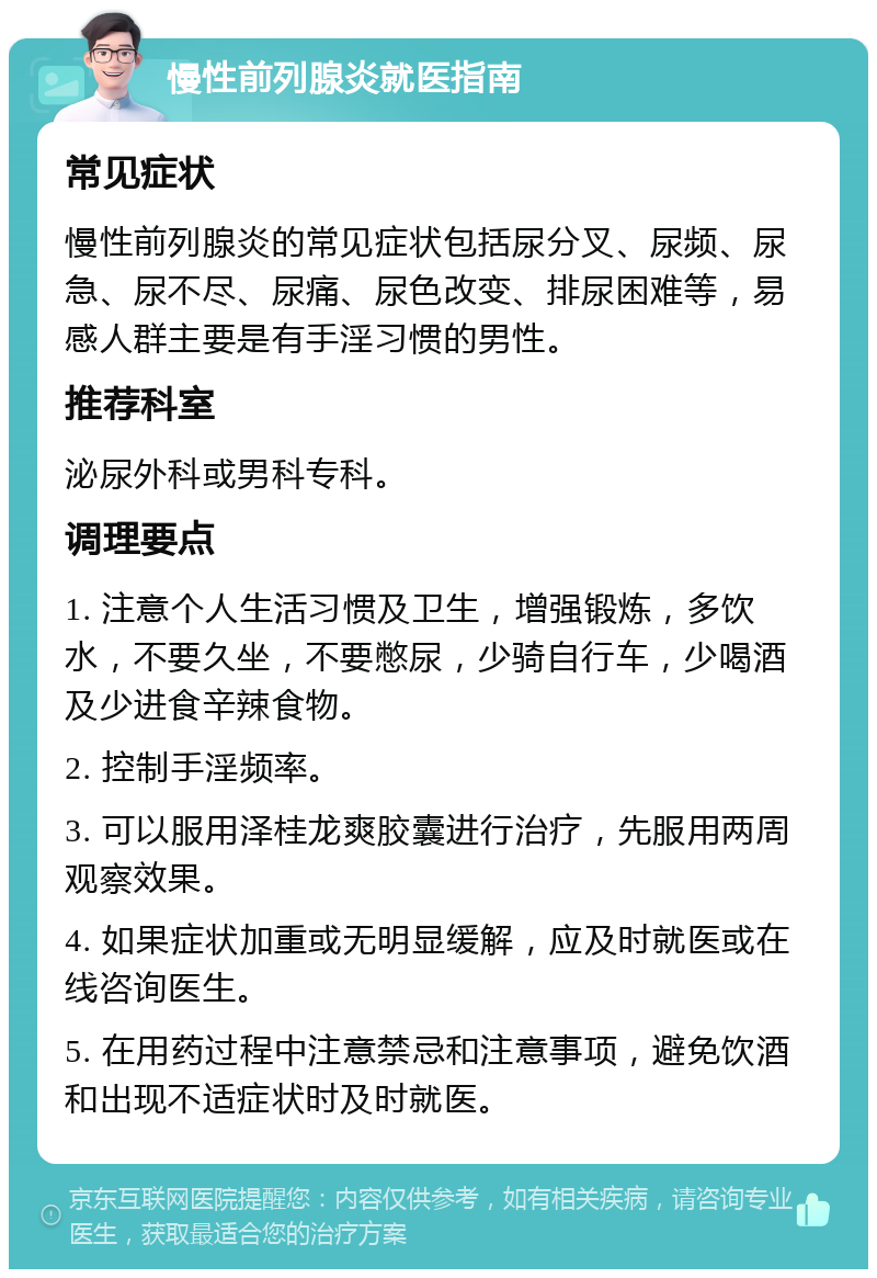 慢性前列腺炎就医指南 常见症状 慢性前列腺炎的常见症状包括尿分叉、尿频、尿急、尿不尽、尿痛、尿色改变、排尿困难等，易感人群主要是有手淫习惯的男性。 推荐科室 泌尿外科或男科专科。 调理要点 1. 注意个人生活习惯及卫生，增强锻炼，多饮水，不要久坐，不要憋尿，少骑自行车，少喝酒及少进食辛辣食物。 2. 控制手淫频率。 3. 可以服用泽桂龙爽胶囊进行治疗，先服用两周观察效果。 4. 如果症状加重或无明显缓解，应及时就医或在线咨询医生。 5. 在用药过程中注意禁忌和注意事项，避免饮酒和出现不适症状时及时就医。