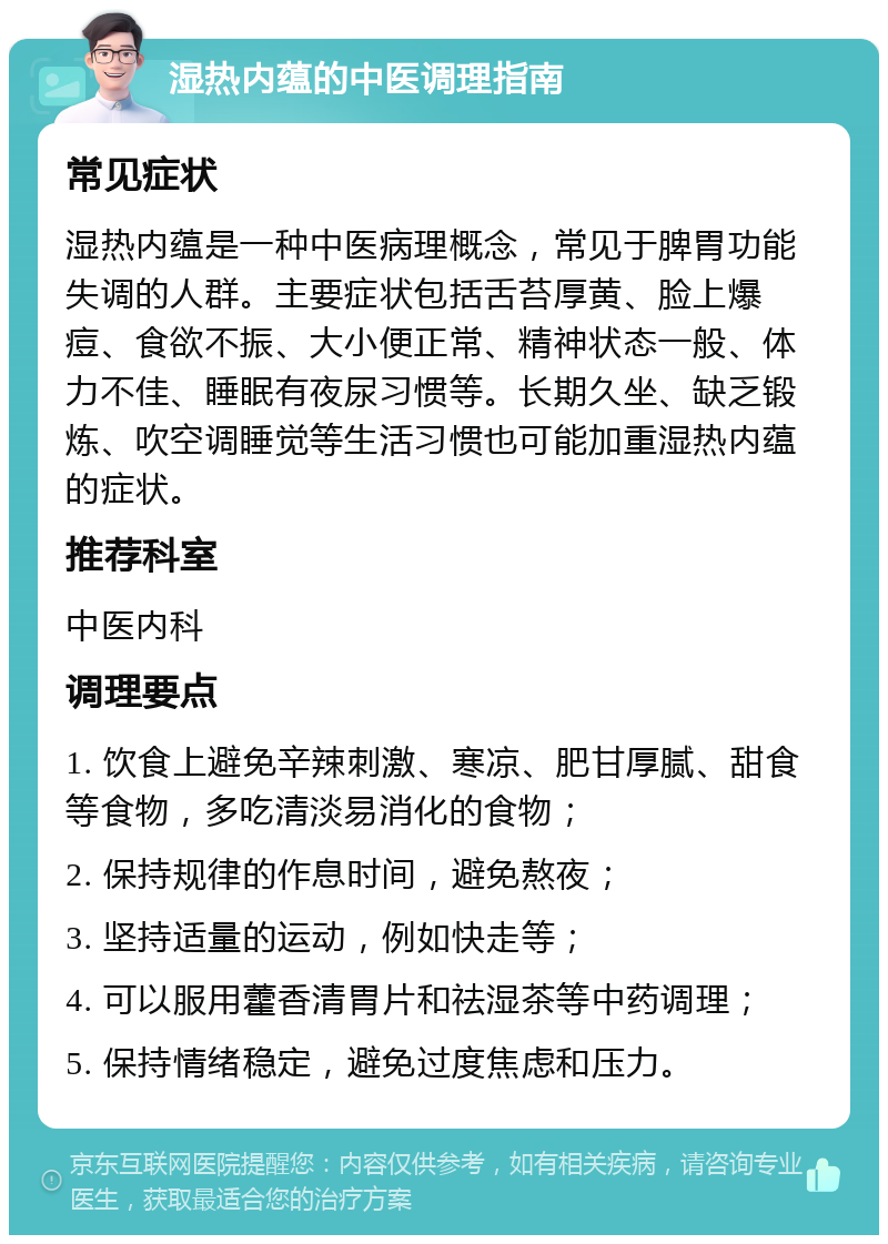 湿热内蕴的中医调理指南 常见症状 湿热内蕴是一种中医病理概念，常见于脾胃功能失调的人群。主要症状包括舌苔厚黄、脸上爆痘、食欲不振、大小便正常、精神状态一般、体力不佳、睡眠有夜尿习惯等。长期久坐、缺乏锻炼、吹空调睡觉等生活习惯也可能加重湿热内蕴的症状。 推荐科室 中医内科 调理要点 1. 饮食上避免辛辣刺激、寒凉、肥甘厚腻、甜食等食物，多吃清淡易消化的食物； 2. 保持规律的作息时间，避免熬夜； 3. 坚持适量的运动，例如快走等； 4. 可以服用藿香清胃片和祛湿茶等中药调理； 5. 保持情绪稳定，避免过度焦虑和压力。