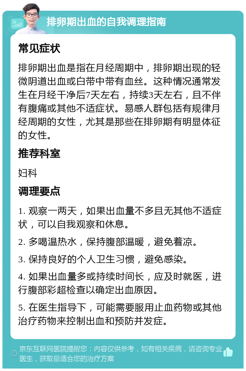 排卵期出血的自我调理指南 常见症状 排卵期出血是指在月经周期中，排卵期出现的轻微阴道出血或白带中带有血丝。这种情况通常发生在月经干净后7天左右，持续3天左右，且不伴有腹痛或其他不适症状。易感人群包括有规律月经周期的女性，尤其是那些在排卵期有明显体征的女性。 推荐科室 妇科 调理要点 1. 观察一两天，如果出血量不多且无其他不适症状，可以自我观察和休息。 2. 多喝温热水，保持腹部温暖，避免着凉。 3. 保持良好的个人卫生习惯，避免感染。 4. 如果出血量多或持续时间长，应及时就医，进行腹部彩超检查以确定出血原因。 5. 在医生指导下，可能需要服用止血药物或其他治疗药物来控制出血和预防并发症。