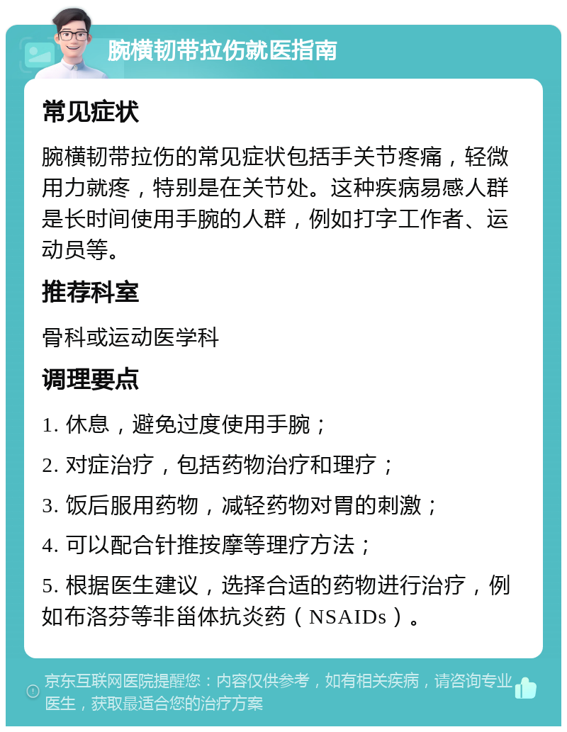 腕横韧带拉伤就医指南 常见症状 腕横韧带拉伤的常见症状包括手关节疼痛，轻微用力就疼，特别是在关节处。这种疾病易感人群是长时间使用手腕的人群，例如打字工作者、运动员等。 推荐科室 骨科或运动医学科 调理要点 1. 休息，避免过度使用手腕； 2. 对症治疗，包括药物治疗和理疗； 3. 饭后服用药物，减轻药物对胃的刺激； 4. 可以配合针推按摩等理疗方法； 5. 根据医生建议，选择合适的药物进行治疗，例如布洛芬等非甾体抗炎药（NSAIDs）。