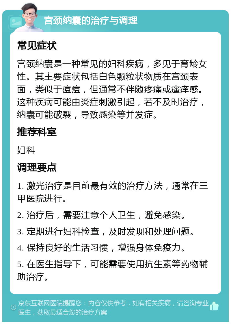 宫颈纳囊的治疗与调理 常见症状 宫颈纳囊是一种常见的妇科疾病，多见于育龄女性。其主要症状包括白色颗粒状物质在宫颈表面，类似于痘痘，但通常不伴随疼痛或瘙痒感。这种疾病可能由炎症刺激引起，若不及时治疗，纳囊可能破裂，导致感染等并发症。 推荐科室 妇科 调理要点 1. 激光治疗是目前最有效的治疗方法，通常在三甲医院进行。 2. 治疗后，需要注意个人卫生，避免感染。 3. 定期进行妇科检查，及时发现和处理问题。 4. 保持良好的生活习惯，增强身体免疫力。 5. 在医生指导下，可能需要使用抗生素等药物辅助治疗。