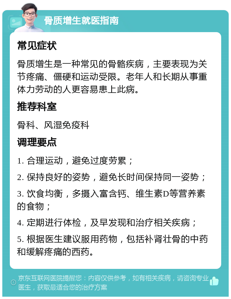 骨质增生就医指南 常见症状 骨质增生是一种常见的骨骼疾病，主要表现为关节疼痛、僵硬和运动受限。老年人和长期从事重体力劳动的人更容易患上此病。 推荐科室 骨科、风湿免疫科 调理要点 1. 合理运动，避免过度劳累； 2. 保持良好的姿势，避免长时间保持同一姿势； 3. 饮食均衡，多摄入富含钙、维生素D等营养素的食物； 4. 定期进行体检，及早发现和治疗相关疾病； 5. 根据医生建议服用药物，包括补肾壮骨的中药和缓解疼痛的西药。