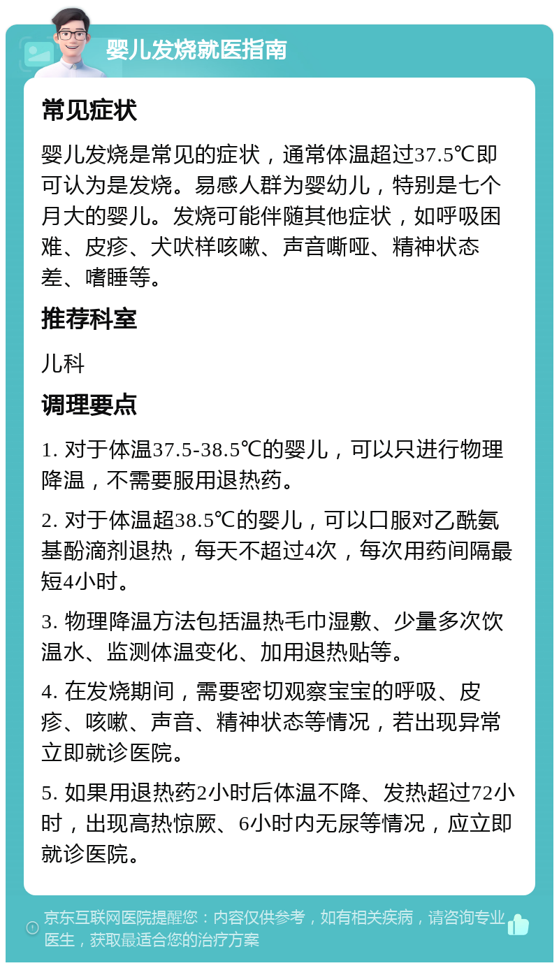 婴儿发烧就医指南 常见症状 婴儿发烧是常见的症状，通常体温超过37.5℃即可认为是发烧。易感人群为婴幼儿，特别是七个月大的婴儿。发烧可能伴随其他症状，如呼吸困难、皮疹、犬吠样咳嗽、声音嘶哑、精神状态差、嗜睡等。 推荐科室 儿科 调理要点 1. 对于体温37.5-38.5℃的婴儿，可以只进行物理降温，不需要服用退热药。 2. 对于体温超38.5℃的婴儿，可以口服对乙酰氨基酚滴剂退热，每天不超过4次，每次用药间隔最短4小时。 3. 物理降温方法包括温热毛巾湿敷、少量多次饮温水、监测体温变化、加用退热贴等。 4. 在发烧期间，需要密切观察宝宝的呼吸、皮疹、咳嗽、声音、精神状态等情况，若出现异常立即就诊医院。 5. 如果用退热药2小时后体温不降、发热超过72小时，出现高热惊厥、6小时内无尿等情况，应立即就诊医院。