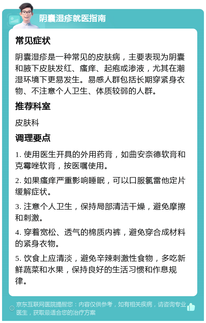 阴囊湿疹就医指南 常见症状 阴囊湿疹是一种常见的皮肤病，主要表现为阴囊和腋下皮肤发红、瘙痒、起疱或渗液，尤其在潮湿环境下更易发生。易感人群包括长期穿紧身衣物、不注意个人卫生、体质较弱的人群。 推荐科室 皮肤科 调理要点 1. 使用医生开具的外用药膏，如曲安奈德软膏和克霉唑软膏，按医嘱使用。 2. 如果瘙痒严重影响睡眠，可以口服氯雷他定片缓解症状。 3. 注意个人卫生，保持局部清洁干燥，避免摩擦和刺激。 4. 穿着宽松、透气的棉质内裤，避免穿合成材料的紧身衣物。 5. 饮食上应清淡，避免辛辣刺激性食物，多吃新鲜蔬菜和水果，保持良好的生活习惯和作息规律。