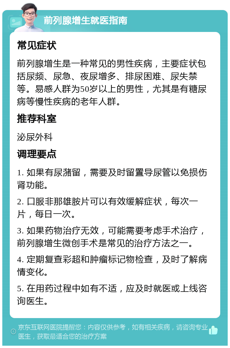 前列腺增生就医指南 常见症状 前列腺增生是一种常见的男性疾病，主要症状包括尿频、尿急、夜尿增多、排尿困难、尿失禁等。易感人群为50岁以上的男性，尤其是有糖尿病等慢性疾病的老年人群。 推荐科室 泌尿外科 调理要点 1. 如果有尿潴留，需要及时留置导尿管以免损伤肾功能。 2. 口服非那雄胺片可以有效缓解症状，每次一片，每日一次。 3. 如果药物治疗无效，可能需要考虑手术治疗，前列腺增生微创手术是常见的治疗方法之一。 4. 定期复查彩超和肿瘤标记物检查，及时了解病情变化。 5. 在用药过程中如有不适，应及时就医或上线咨询医生。