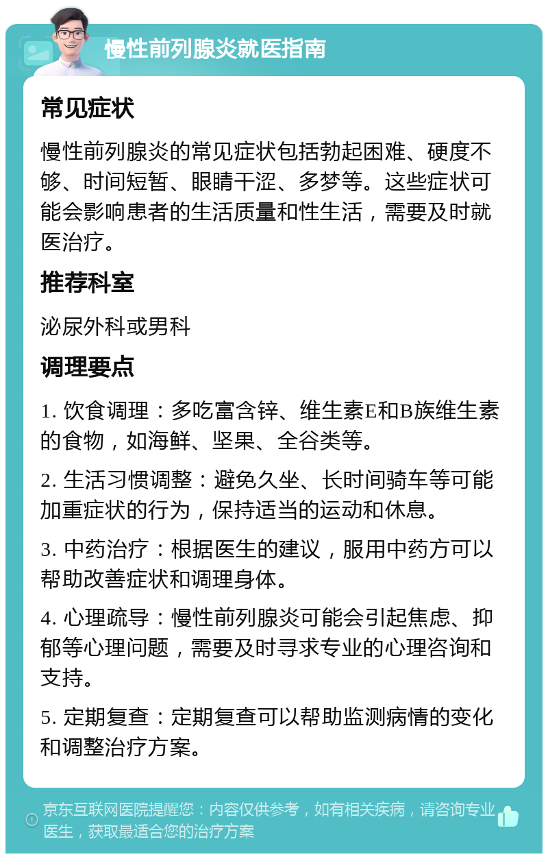 慢性前列腺炎就医指南 常见症状 慢性前列腺炎的常见症状包括勃起困难、硬度不够、时间短暂、眼睛干涩、多梦等。这些症状可能会影响患者的生活质量和性生活，需要及时就医治疗。 推荐科室 泌尿外科或男科 调理要点 1. 饮食调理：多吃富含锌、维生素E和B族维生素的食物，如海鲜、坚果、全谷类等。 2. 生活习惯调整：避免久坐、长时间骑车等可能加重症状的行为，保持适当的运动和休息。 3. 中药治疗：根据医生的建议，服用中药方可以帮助改善症状和调理身体。 4. 心理疏导：慢性前列腺炎可能会引起焦虑、抑郁等心理问题，需要及时寻求专业的心理咨询和支持。 5. 定期复查：定期复查可以帮助监测病情的变化和调整治疗方案。