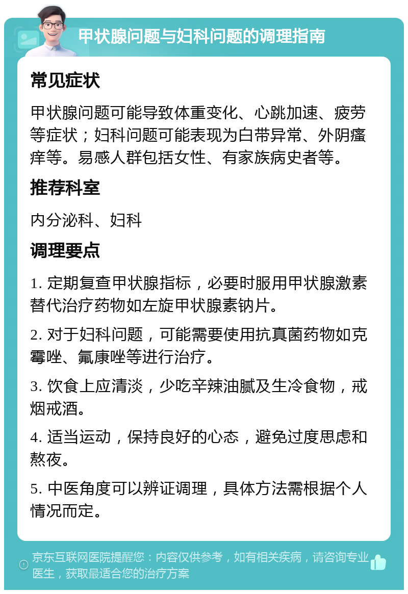 甲状腺问题与妇科问题的调理指南 常见症状 甲状腺问题可能导致体重变化、心跳加速、疲劳等症状；妇科问题可能表现为白带异常、外阴瘙痒等。易感人群包括女性、有家族病史者等。 推荐科室 内分泌科、妇科 调理要点 1. 定期复查甲状腺指标，必要时服用甲状腺激素替代治疗药物如左旋甲状腺素钠片。 2. 对于妇科问题，可能需要使用抗真菌药物如克霉唑、氟康唑等进行治疗。 3. 饮食上应清淡，少吃辛辣油腻及生冷食物，戒烟戒酒。 4. 适当运动，保持良好的心态，避免过度思虑和熬夜。 5. 中医角度可以辨证调理，具体方法需根据个人情况而定。