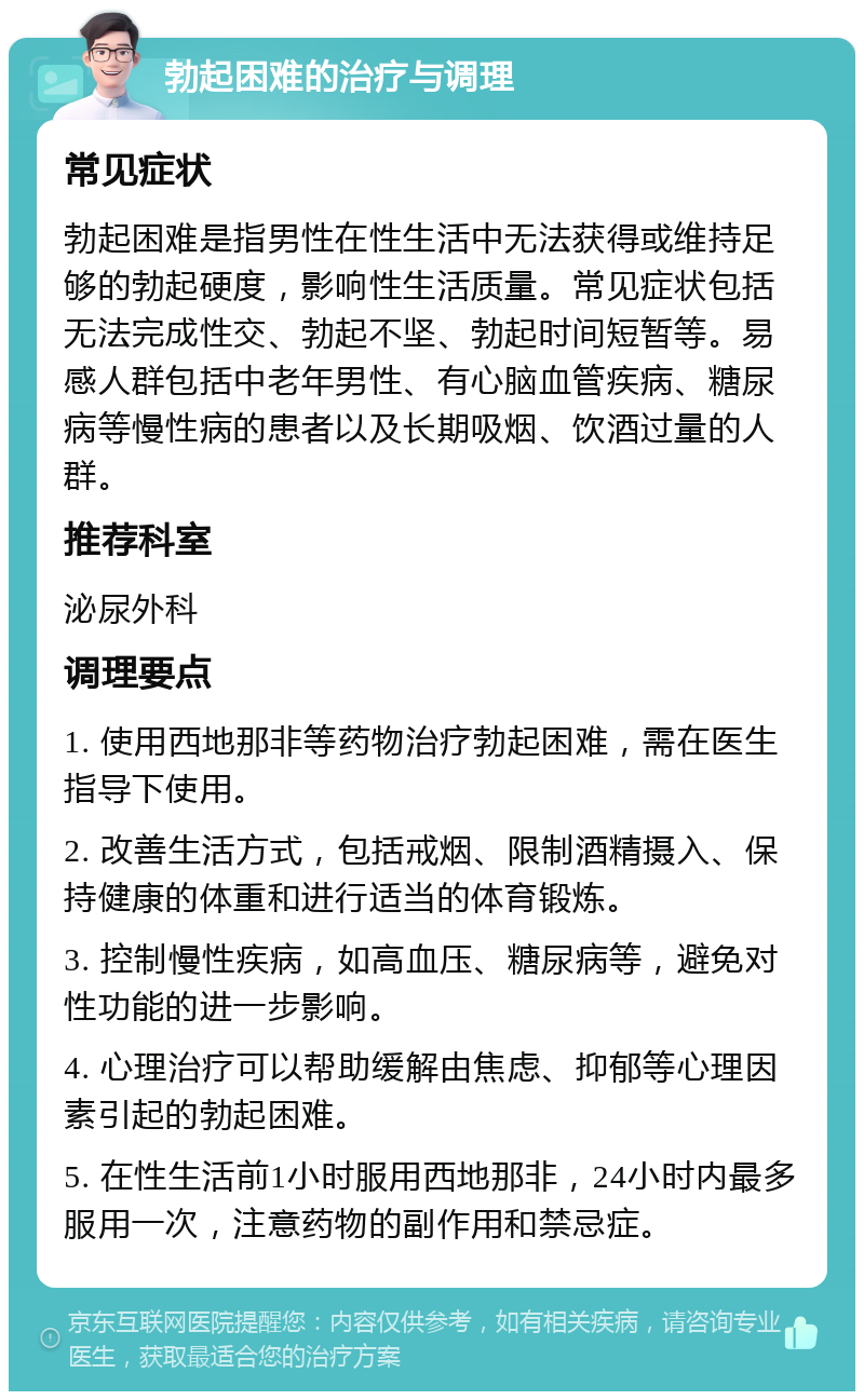 勃起困难的治疗与调理 常见症状 勃起困难是指男性在性生活中无法获得或维持足够的勃起硬度，影响性生活质量。常见症状包括无法完成性交、勃起不坚、勃起时间短暂等。易感人群包括中老年男性、有心脑血管疾病、糖尿病等慢性病的患者以及长期吸烟、饮酒过量的人群。 推荐科室 泌尿外科 调理要点 1. 使用西地那非等药物治疗勃起困难，需在医生指导下使用。 2. 改善生活方式，包括戒烟、限制酒精摄入、保持健康的体重和进行适当的体育锻炼。 3. 控制慢性疾病，如高血压、糖尿病等，避免对性功能的进一步影响。 4. 心理治疗可以帮助缓解由焦虑、抑郁等心理因素引起的勃起困难。 5. 在性生活前1小时服用西地那非，24小时内最多服用一次，注意药物的副作用和禁忌症。