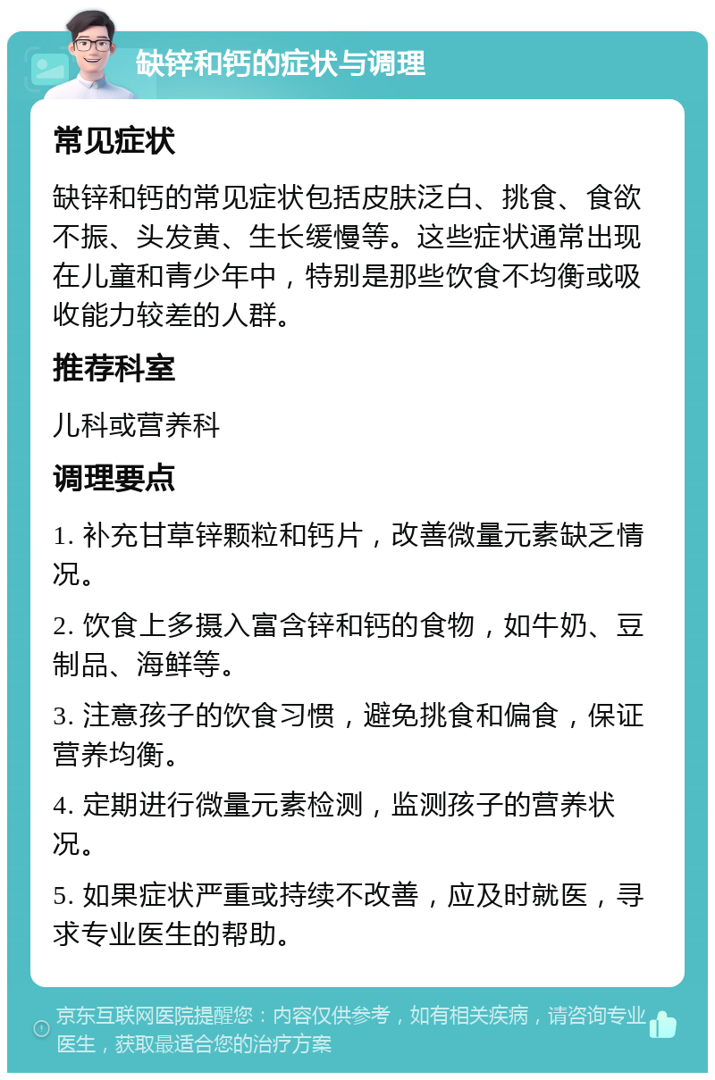 缺锌和钙的症状与调理 常见症状 缺锌和钙的常见症状包括皮肤泛白、挑食、食欲不振、头发黄、生长缓慢等。这些症状通常出现在儿童和青少年中，特别是那些饮食不均衡或吸收能力较差的人群。 推荐科室 儿科或营养科 调理要点 1. 补充甘草锌颗粒和钙片，改善微量元素缺乏情况。 2. 饮食上多摄入富含锌和钙的食物，如牛奶、豆制品、海鲜等。 3. 注意孩子的饮食习惯，避免挑食和偏食，保证营养均衡。 4. 定期进行微量元素检测，监测孩子的营养状况。 5. 如果症状严重或持续不改善，应及时就医，寻求专业医生的帮助。