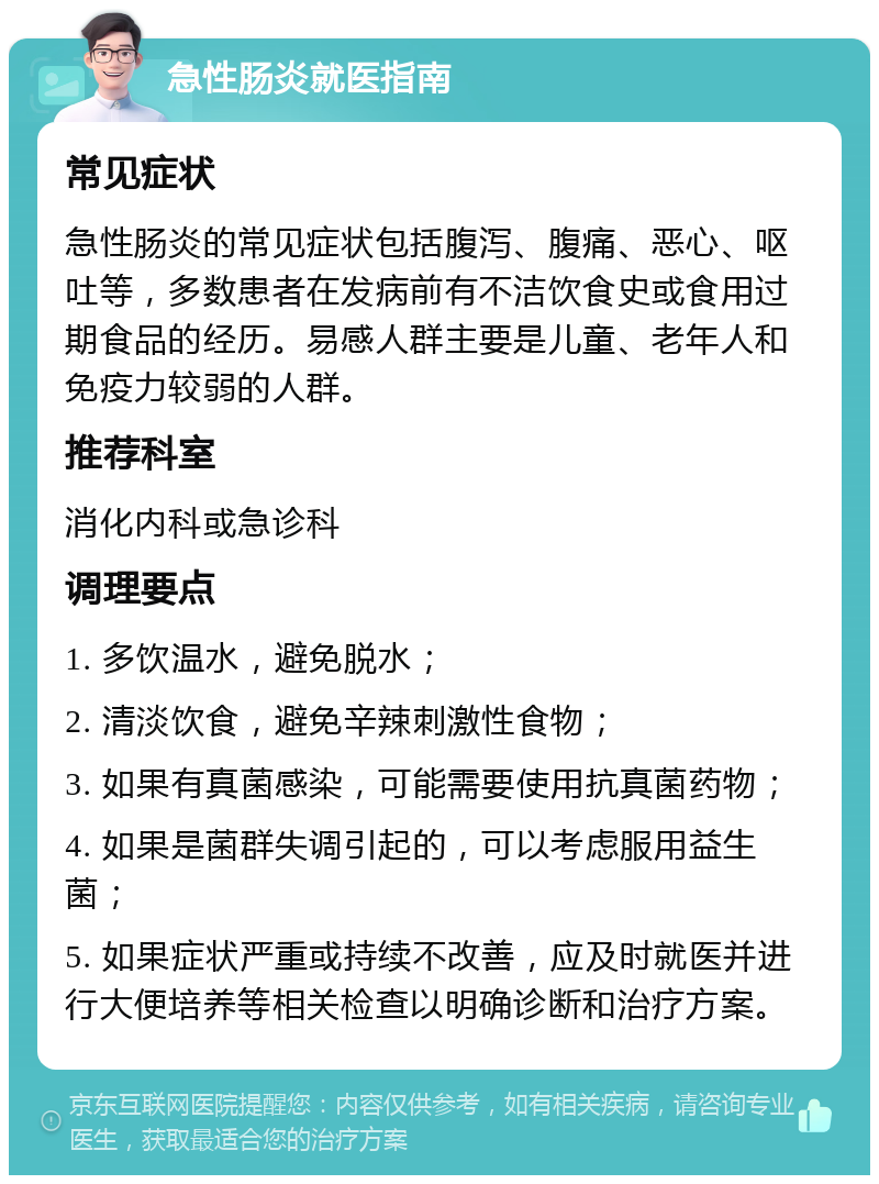 急性肠炎就医指南 常见症状 急性肠炎的常见症状包括腹泻、腹痛、恶心、呕吐等，多数患者在发病前有不洁饮食史或食用过期食品的经历。易感人群主要是儿童、老年人和免疫力较弱的人群。 推荐科室 消化内科或急诊科 调理要点 1. 多饮温水，避免脱水； 2. 清淡饮食，避免辛辣刺激性食物； 3. 如果有真菌感染，可能需要使用抗真菌药物； 4. 如果是菌群失调引起的，可以考虑服用益生菌； 5. 如果症状严重或持续不改善，应及时就医并进行大便培养等相关检查以明确诊断和治疗方案。