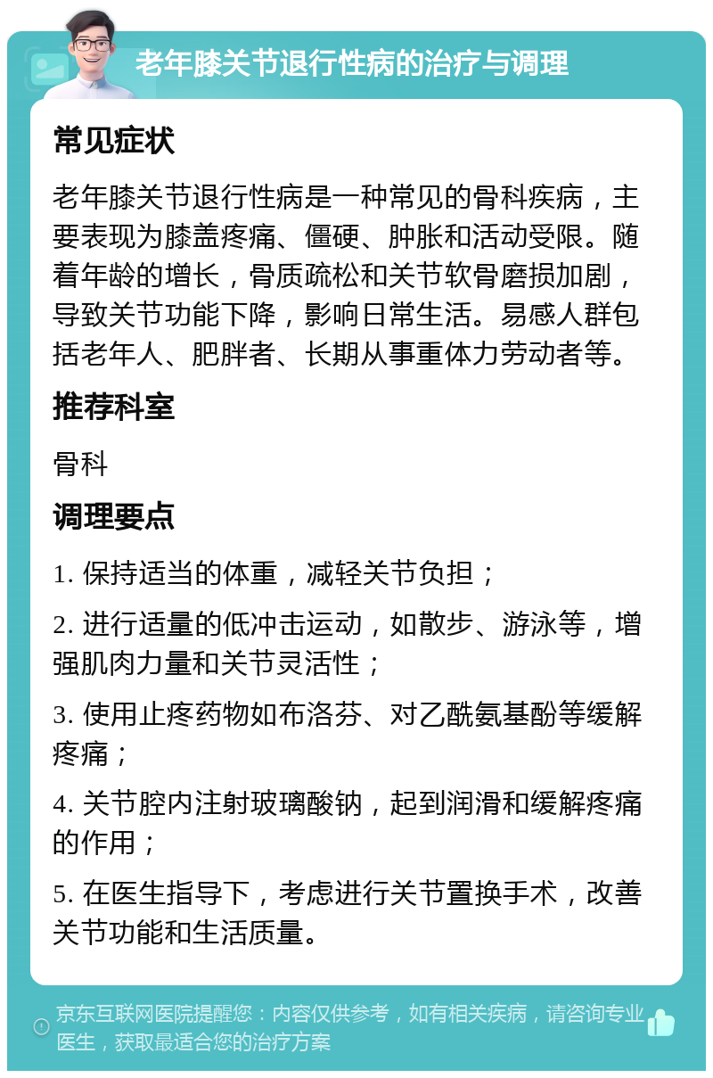 老年膝关节退行性病的治疗与调理 常见症状 老年膝关节退行性病是一种常见的骨科疾病，主要表现为膝盖疼痛、僵硬、肿胀和活动受限。随着年龄的增长，骨质疏松和关节软骨磨损加剧，导致关节功能下降，影响日常生活。易感人群包括老年人、肥胖者、长期从事重体力劳动者等。 推荐科室 骨科 调理要点 1. 保持适当的体重，减轻关节负担； 2. 进行适量的低冲击运动，如散步、游泳等，增强肌肉力量和关节灵活性； 3. 使用止疼药物如布洛芬、对乙酰氨基酚等缓解疼痛； 4. 关节腔内注射玻璃酸钠，起到润滑和缓解疼痛的作用； 5. 在医生指导下，考虑进行关节置换手术，改善关节功能和生活质量。