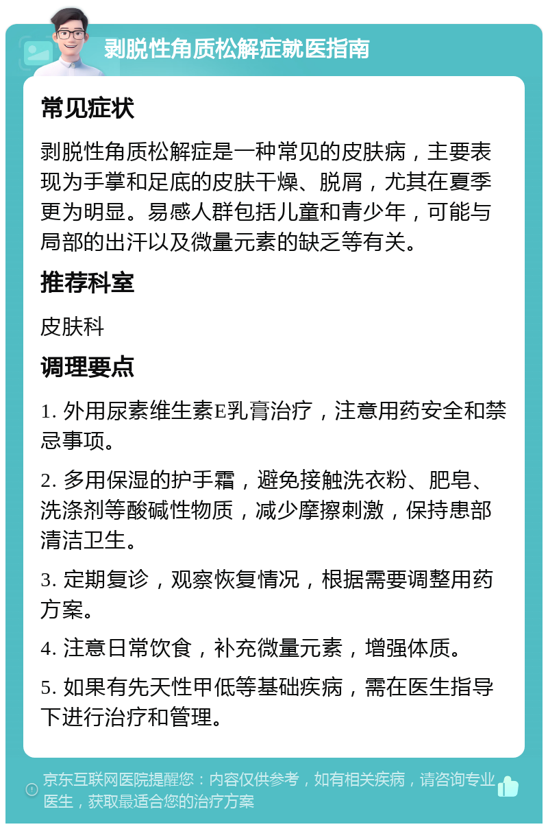 剥脱性角质松解症就医指南 常见症状 剥脱性角质松解症是一种常见的皮肤病，主要表现为手掌和足底的皮肤干燥、脱屑，尤其在夏季更为明显。易感人群包括儿童和青少年，可能与局部的出汗以及微量元素的缺乏等有关。 推荐科室 皮肤科 调理要点 1. 外用尿素维生素E乳膏治疗，注意用药安全和禁忌事项。 2. 多用保湿的护手霜，避免接触洗衣粉、肥皂、洗涤剂等酸碱性物质，减少摩擦刺激，保持患部清洁卫生。 3. 定期复诊，观察恢复情况，根据需要调整用药方案。 4. 注意日常饮食，补充微量元素，增强体质。 5. 如果有先天性甲低等基础疾病，需在医生指导下进行治疗和管理。