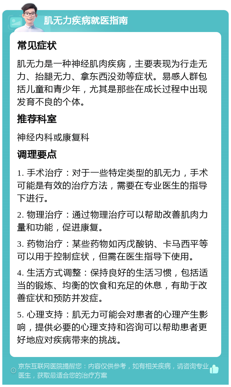 肌无力疾病就医指南 常见症状 肌无力是一种神经肌肉疾病，主要表现为行走无力、抬腿无力、拿东西没劲等症状。易感人群包括儿童和青少年，尤其是那些在成长过程中出现发育不良的个体。 推荐科室 神经内科或康复科 调理要点 1. 手术治疗：对于一些特定类型的肌无力，手术可能是有效的治疗方法，需要在专业医生的指导下进行。 2. 物理治疗：通过物理治疗可以帮助改善肌肉力量和功能，促进康复。 3. 药物治疗：某些药物如丙戊酸钠、卡马西平等可以用于控制症状，但需在医生指导下使用。 4. 生活方式调整：保持良好的生活习惯，包括适当的锻炼、均衡的饮食和充足的休息，有助于改善症状和预防并发症。 5. 心理支持：肌无力可能会对患者的心理产生影响，提供必要的心理支持和咨询可以帮助患者更好地应对疾病带来的挑战。