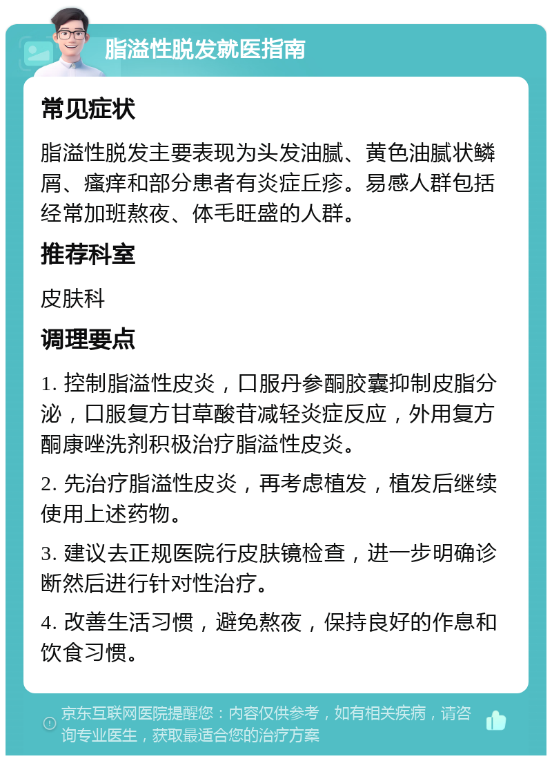 脂溢性脱发就医指南 常见症状 脂溢性脱发主要表现为头发油腻、黄色油腻状鳞屑、瘙痒和部分患者有炎症丘疹。易感人群包括经常加班熬夜、体毛旺盛的人群。 推荐科室 皮肤科 调理要点 1. 控制脂溢性皮炎，口服丹参酮胶囊抑制皮脂分泌，口服复方甘草酸苷减轻炎症反应，外用复方酮康唑洗剂积极治疗脂溢性皮炎。 2. 先治疗脂溢性皮炎，再考虑植发，植发后继续使用上述药物。 3. 建议去正规医院行皮肤镜检查，进一步明确诊断然后进行针对性治疗。 4. 改善生活习惯，避免熬夜，保持良好的作息和饮食习惯。