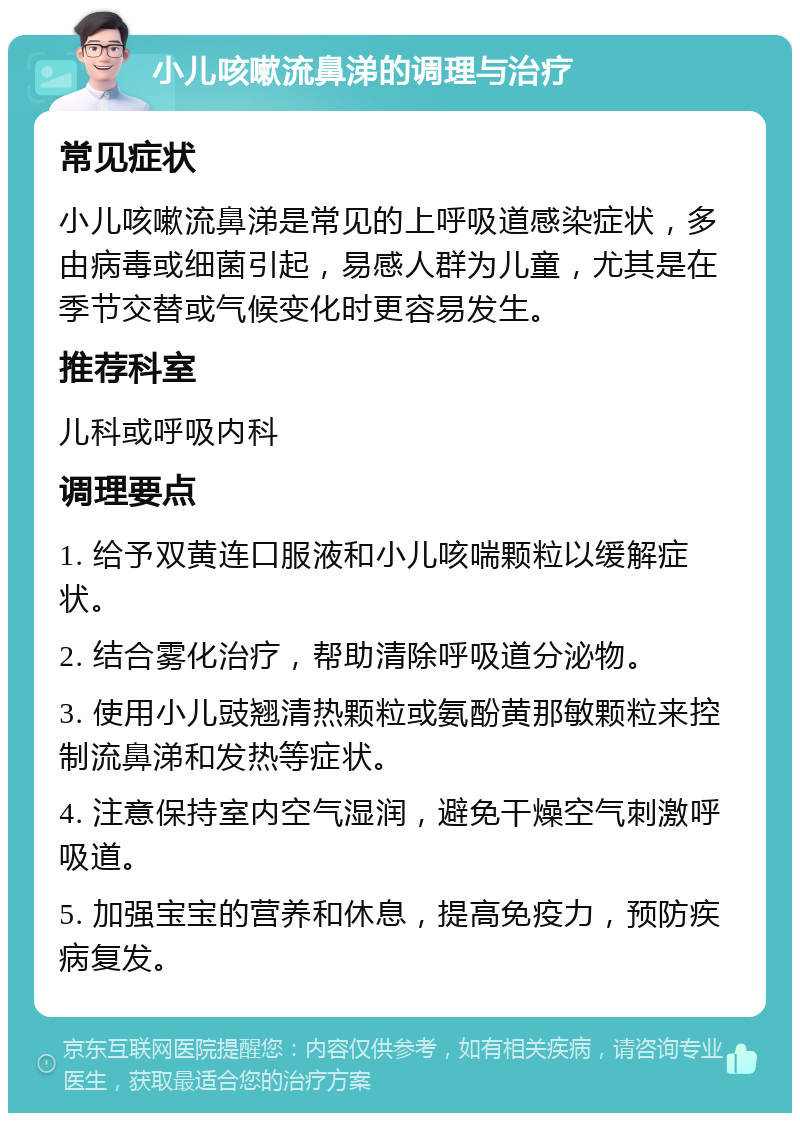 小儿咳嗽流鼻涕的调理与治疗 常见症状 小儿咳嗽流鼻涕是常见的上呼吸道感染症状，多由病毒或细菌引起，易感人群为儿童，尤其是在季节交替或气候变化时更容易发生。 推荐科室 儿科或呼吸内科 调理要点 1. 给予双黄连口服液和小儿咳喘颗粒以缓解症状。 2. 结合雾化治疗，帮助清除呼吸道分泌物。 3. 使用小儿豉翘清热颗粒或氨酚黄那敏颗粒来控制流鼻涕和发热等症状。 4. 注意保持室内空气湿润，避免干燥空气刺激呼吸道。 5. 加强宝宝的营养和休息，提高免疫力，预防疾病复发。