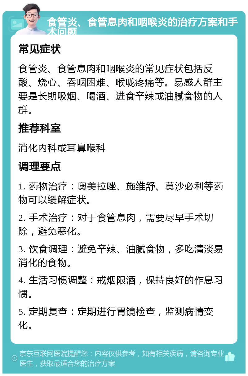 食管炎、食管息肉和咽喉炎的治疗方案和手术问题 常见症状 食管炎、食管息肉和咽喉炎的常见症状包括反酸、烧心、吞咽困难、喉咙疼痛等。易感人群主要是长期吸烟、喝酒、进食辛辣或油腻食物的人群。 推荐科室 消化内科或耳鼻喉科 调理要点 1. 药物治疗：奥美拉唑、施维舒、莫沙必利等药物可以缓解症状。 2. 手术治疗：对于食管息肉，需要尽早手术切除，避免恶化。 3. 饮食调理：避免辛辣、油腻食物，多吃清淡易消化的食物。 4. 生活习惯调整：戒烟限酒，保持良好的作息习惯。 5. 定期复查：定期进行胃镜检查，监测病情变化。