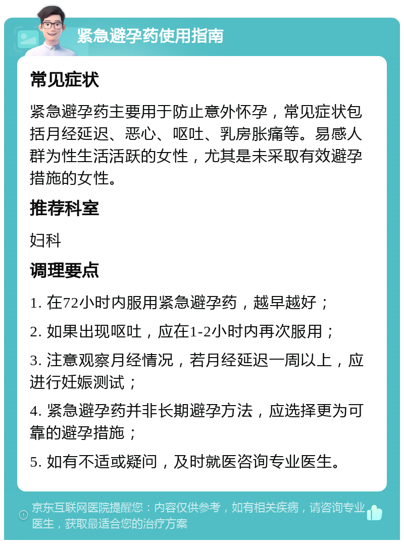 紧急避孕药使用指南 常见症状 紧急避孕药主要用于防止意外怀孕，常见症状包括月经延迟、恶心、呕吐、乳房胀痛等。易感人群为性生活活跃的女性，尤其是未采取有效避孕措施的女性。 推荐科室 妇科 调理要点 1. 在72小时内服用紧急避孕药，越早越好； 2. 如果出现呕吐，应在1-2小时内再次服用； 3. 注意观察月经情况，若月经延迟一周以上，应进行妊娠测试； 4. 紧急避孕药并非长期避孕方法，应选择更为可靠的避孕措施； 5. 如有不适或疑问，及时就医咨询专业医生。