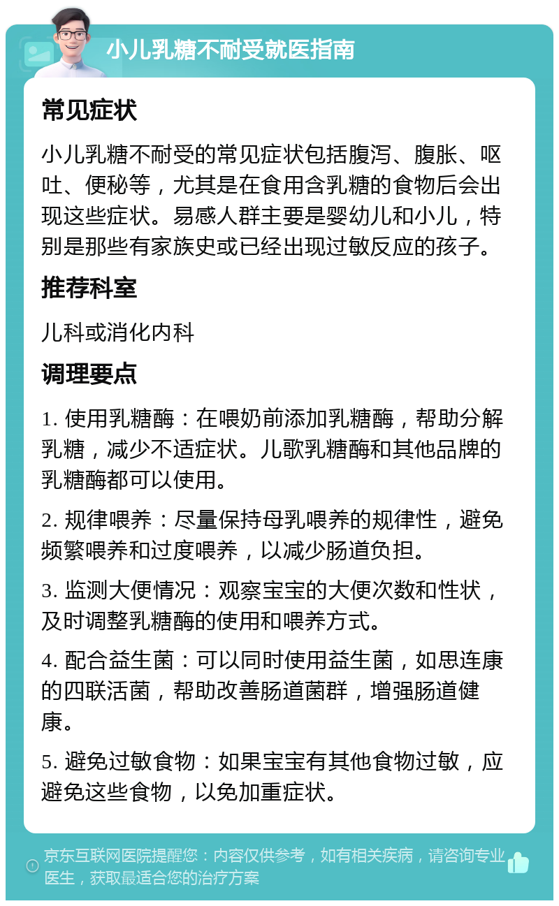 小儿乳糖不耐受就医指南 常见症状 小儿乳糖不耐受的常见症状包括腹泻、腹胀、呕吐、便秘等，尤其是在食用含乳糖的食物后会出现这些症状。易感人群主要是婴幼儿和小儿，特别是那些有家族史或已经出现过敏反应的孩子。 推荐科室 儿科或消化内科 调理要点 1. 使用乳糖酶：在喂奶前添加乳糖酶，帮助分解乳糖，减少不适症状。儿歌乳糖酶和其他品牌的乳糖酶都可以使用。 2. 规律喂养：尽量保持母乳喂养的规律性，避免频繁喂养和过度喂养，以减少肠道负担。 3. 监测大便情况：观察宝宝的大便次数和性状，及时调整乳糖酶的使用和喂养方式。 4. 配合益生菌：可以同时使用益生菌，如思连康的四联活菌，帮助改善肠道菌群，增强肠道健康。 5. 避免过敏食物：如果宝宝有其他食物过敏，应避免这些食物，以免加重症状。