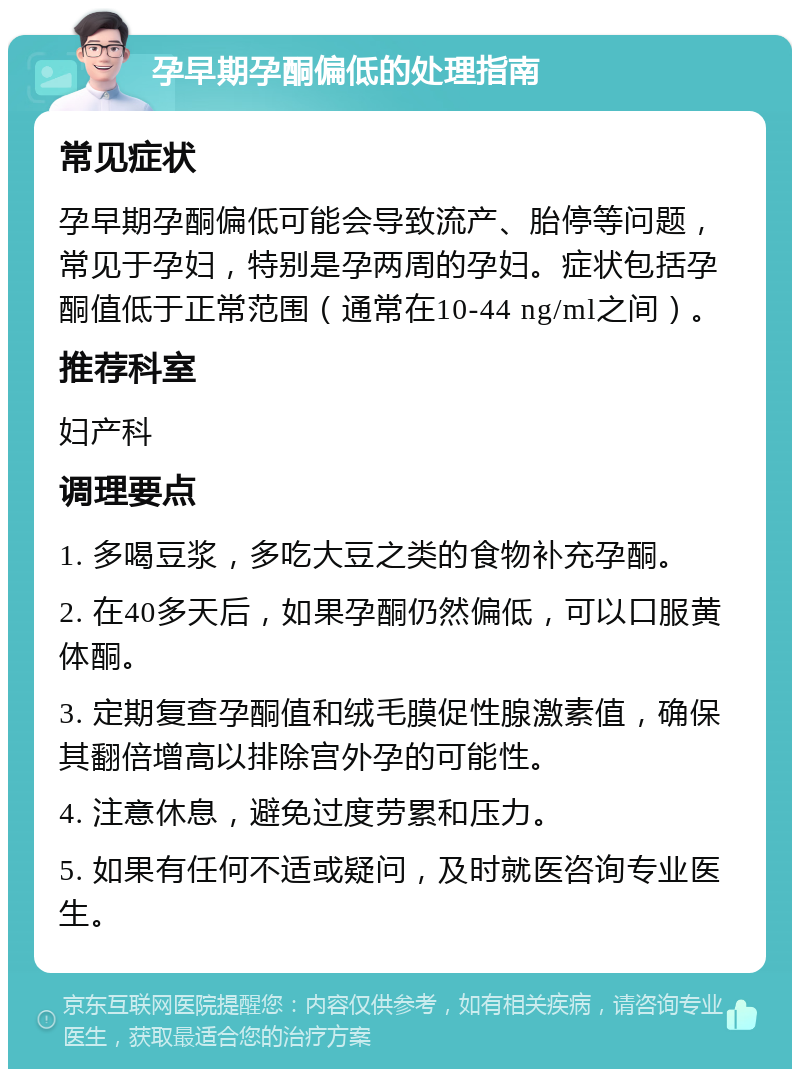 孕早期孕酮偏低的处理指南 常见症状 孕早期孕酮偏低可能会导致流产、胎停等问题，常见于孕妇，特别是孕两周的孕妇。症状包括孕酮值低于正常范围（通常在10-44 ng/ml之间）。 推荐科室 妇产科 调理要点 1. 多喝豆浆，多吃大豆之类的食物补充孕酮。 2. 在40多天后，如果孕酮仍然偏低，可以口服黄体酮。 3. 定期复查孕酮值和绒毛膜促性腺激素值，确保其翻倍增高以排除宫外孕的可能性。 4. 注意休息，避免过度劳累和压力。 5. 如果有任何不适或疑问，及时就医咨询专业医生。