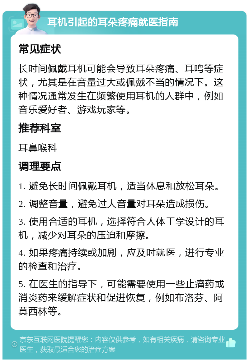 耳机引起的耳朵疼痛就医指南 常见症状 长时间佩戴耳机可能会导致耳朵疼痛、耳鸣等症状，尤其是在音量过大或佩戴不当的情况下。这种情况通常发生在频繁使用耳机的人群中，例如音乐爱好者、游戏玩家等。 推荐科室 耳鼻喉科 调理要点 1. 避免长时间佩戴耳机，适当休息和放松耳朵。 2. 调整音量，避免过大音量对耳朵造成损伤。 3. 使用合适的耳机，选择符合人体工学设计的耳机，减少对耳朵的压迫和摩擦。 4. 如果疼痛持续或加剧，应及时就医，进行专业的检查和治疗。 5. 在医生的指导下，可能需要使用一些止痛药或消炎药来缓解症状和促进恢复，例如布洛芬、阿莫西林等。