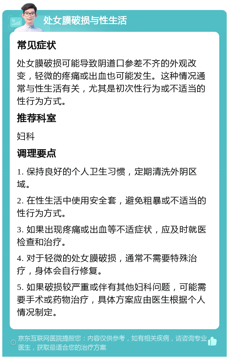 处女膜破损与性生活 常见症状 处女膜破损可能导致阴道口参差不齐的外观改变，轻微的疼痛或出血也可能发生。这种情况通常与性生活有关，尤其是初次性行为或不适当的性行为方式。 推荐科室 妇科 调理要点 1. 保持良好的个人卫生习惯，定期清洗外阴区域。 2. 在性生活中使用安全套，避免粗暴或不适当的性行为方式。 3. 如果出现疼痛或出血等不适症状，应及时就医检查和治疗。 4. 对于轻微的处女膜破损，通常不需要特殊治疗，身体会自行修复。 5. 如果破损较严重或伴有其他妇科问题，可能需要手术或药物治疗，具体方案应由医生根据个人情况制定。