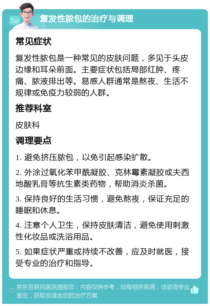 复发性脓包的治疗与调理 常见症状 复发性脓包是一种常见的皮肤问题，多见于头皮边缘和耳朵前面。主要症状包括局部红肿、疼痛、脓液排出等。易感人群通常是熬夜、生活不规律或免疫力较弱的人群。 推荐科室 皮肤科 调理要点 1. 避免挤压脓包，以免引起感染扩散。 2. 外涂过氧化苯甲酰凝胶、克林霉素凝胶或夫西地酸乳膏等抗生素类药物，帮助消炎杀菌。 3. 保持良好的生活习惯，避免熬夜，保证充足的睡眠和休息。 4. 注意个人卫生，保持皮肤清洁，避免使用刺激性化妆品或洗浴用品。 5. 如果症状严重或持续不改善，应及时就医，接受专业的治疗和指导。