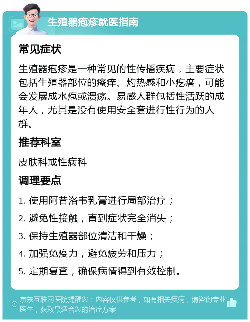 生殖器疱疹就医指南 常见症状 生殖器疱疹是一种常见的性传播疾病，主要症状包括生殖器部位的瘙痒、灼热感和小疙瘩，可能会发展成水疱或溃疡。易感人群包括性活跃的成年人，尤其是没有使用安全套进行性行为的人群。 推荐科室 皮肤科或性病科 调理要点 1. 使用阿昔洛韦乳膏进行局部治疗； 2. 避免性接触，直到症状完全消失； 3. 保持生殖器部位清洁和干燥； 4. 加强免疫力，避免疲劳和压力； 5. 定期复查，确保病情得到有效控制。