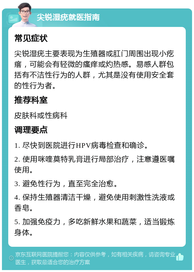 尖锐湿疣就医指南 常见症状 尖锐湿疣主要表现为生殖器或肛门周围出现小疙瘩，可能会有轻微的瘙痒或灼热感。易感人群包括有不洁性行为的人群，尤其是没有使用安全套的性行为者。 推荐科室 皮肤科或性病科 调理要点 1. 尽快到医院进行HPV病毒检查和确诊。 2. 使用咪喹莫特乳膏进行局部治疗，注意遵医嘱使用。 3. 避免性行为，直至完全治愈。 4. 保持生殖器清洁干燥，避免使用刺激性洗液或香皂。 5. 加强免疫力，多吃新鲜水果和蔬菜，适当锻炼身体。