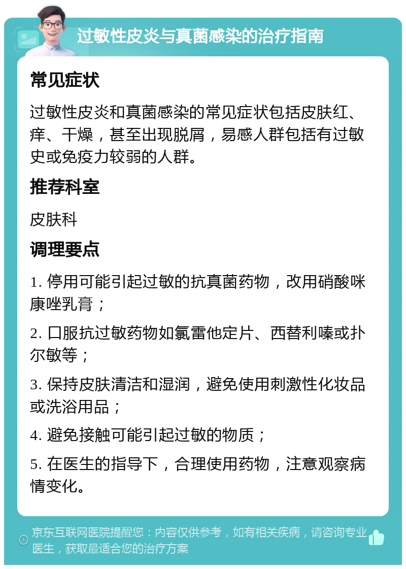 过敏性皮炎与真菌感染的治疗指南 常见症状 过敏性皮炎和真菌感染的常见症状包括皮肤红、痒、干燥，甚至出现脱屑，易感人群包括有过敏史或免疫力较弱的人群。 推荐科室 皮肤科 调理要点 1. 停用可能引起过敏的抗真菌药物，改用硝酸咪康唑乳膏； 2. 口服抗过敏药物如氯雷他定片、西替利嗪或扑尔敏等； 3. 保持皮肤清洁和湿润，避免使用刺激性化妆品或洗浴用品； 4. 避免接触可能引起过敏的物质； 5. 在医生的指导下，合理使用药物，注意观察病情变化。