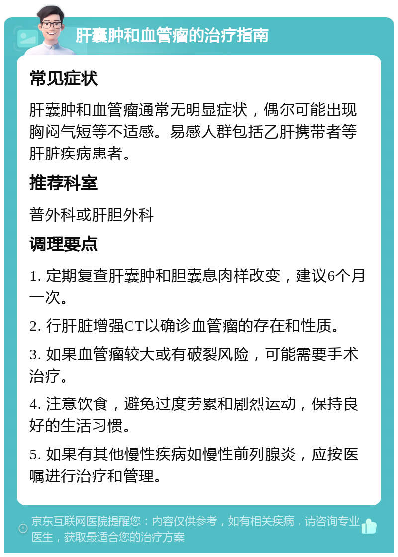 肝囊肿和血管瘤的治疗指南 常见症状 肝囊肿和血管瘤通常无明显症状，偶尔可能出现胸闷气短等不适感。易感人群包括乙肝携带者等肝脏疾病患者。 推荐科室 普外科或肝胆外科 调理要点 1. 定期复查肝囊肿和胆囊息肉样改变，建议6个月一次。 2. 行肝脏增强CT以确诊血管瘤的存在和性质。 3. 如果血管瘤较大或有破裂风险，可能需要手术治疗。 4. 注意饮食，避免过度劳累和剧烈运动，保持良好的生活习惯。 5. 如果有其他慢性疾病如慢性前列腺炎，应按医嘱进行治疗和管理。