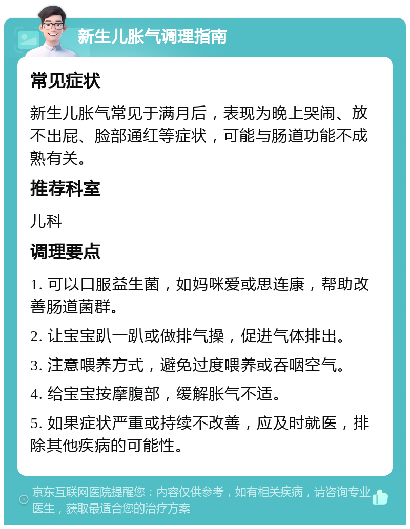 新生儿胀气调理指南 常见症状 新生儿胀气常见于满月后，表现为晚上哭闹、放不出屁、脸部通红等症状，可能与肠道功能不成熟有关。 推荐科室 儿科 调理要点 1. 可以口服益生菌，如妈咪爱或思连康，帮助改善肠道菌群。 2. 让宝宝趴一趴或做排气操，促进气体排出。 3. 注意喂养方式，避免过度喂养或吞咽空气。 4. 给宝宝按摩腹部，缓解胀气不适。 5. 如果症状严重或持续不改善，应及时就医，排除其他疾病的可能性。