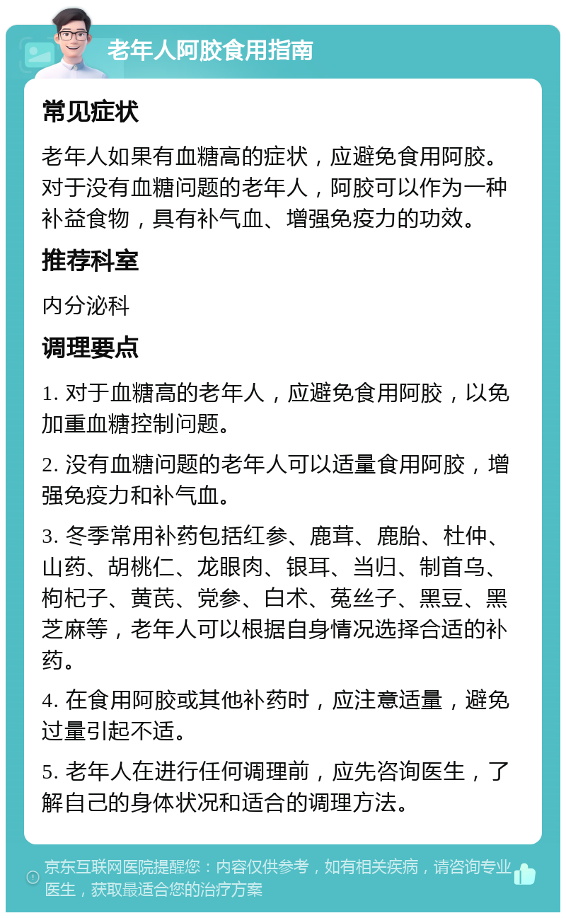 老年人阿胶食用指南 常见症状 老年人如果有血糖高的症状，应避免食用阿胶。对于没有血糖问题的老年人，阿胶可以作为一种补益食物，具有补气血、增强免疫力的功效。 推荐科室 内分泌科 调理要点 1. 对于血糖高的老年人，应避免食用阿胶，以免加重血糖控制问题。 2. 没有血糖问题的老年人可以适量食用阿胶，增强免疫力和补气血。 3. 冬季常用补药包括红参、鹿茸、鹿胎、杜仲、山药、胡桃仁、龙眼肉、银耳、当归、制首乌、枸杞子、黄芪、党参、白术、菟丝子、黑豆、黑芝麻等，老年人可以根据自身情况选择合适的补药。 4. 在食用阿胶或其他补药时，应注意适量，避免过量引起不适。 5. 老年人在进行任何调理前，应先咨询医生，了解自己的身体状况和适合的调理方法。