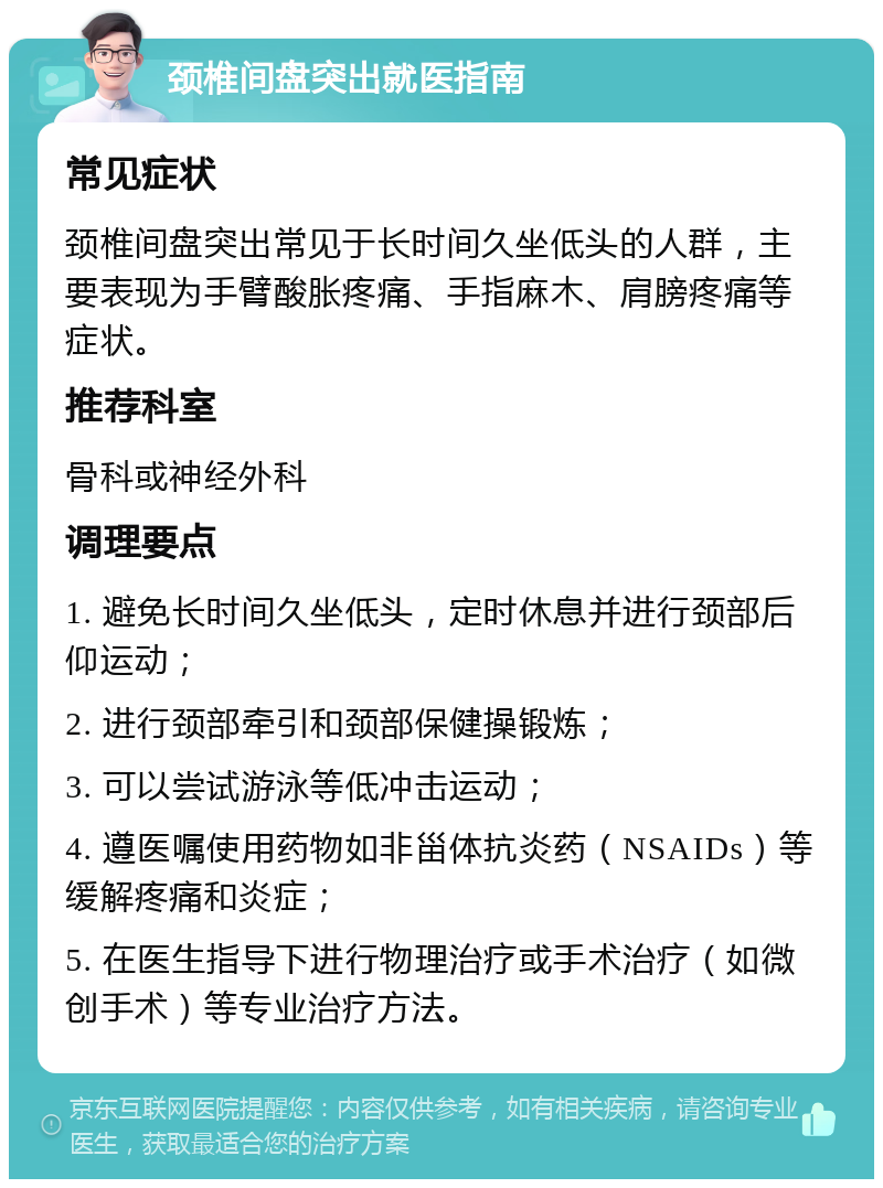 颈椎间盘突出就医指南 常见症状 颈椎间盘突出常见于长时间久坐低头的人群，主要表现为手臂酸胀疼痛、手指麻木、肩膀疼痛等症状。 推荐科室 骨科或神经外科 调理要点 1. 避免长时间久坐低头，定时休息并进行颈部后仰运动； 2. 进行颈部牵引和颈部保健操锻炼； 3. 可以尝试游泳等低冲击运动； 4. 遵医嘱使用药物如非甾体抗炎药（NSAIDs）等缓解疼痛和炎症； 5. 在医生指导下进行物理治疗或手术治疗（如微创手术）等专业治疗方法。