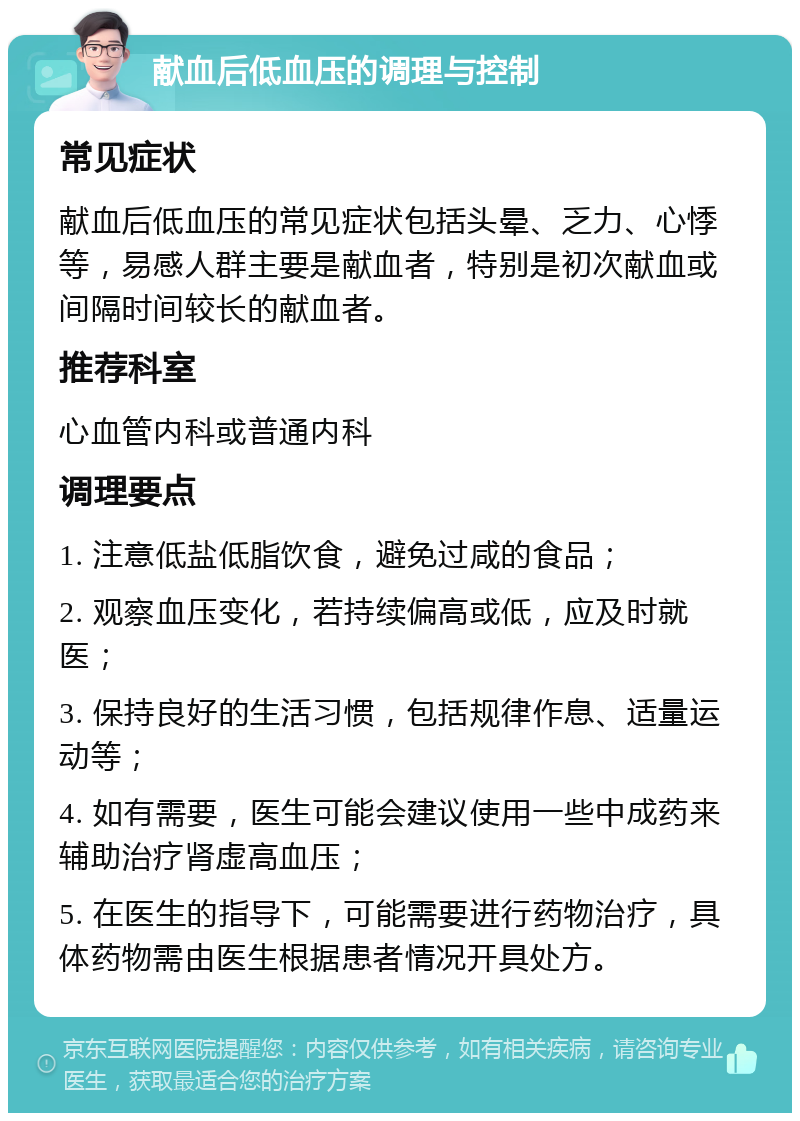 献血后低血压的调理与控制 常见症状 献血后低血压的常见症状包括头晕、乏力、心悸等，易感人群主要是献血者，特别是初次献血或间隔时间较长的献血者。 推荐科室 心血管内科或普通内科 调理要点 1. 注意低盐低脂饮食，避免过咸的食品； 2. 观察血压变化，若持续偏高或低，应及时就医； 3. 保持良好的生活习惯，包括规律作息、适量运动等； 4. 如有需要，医生可能会建议使用一些中成药来辅助治疗肾虚高血压； 5. 在医生的指导下，可能需要进行药物治疗，具体药物需由医生根据患者情况开具处方。