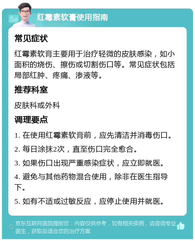 红霉素软膏使用指南 常见症状 红霉素软膏主要用于治疗轻微的皮肤感染，如小面积的烧伤、擦伤或切割伤口等。常见症状包括局部红肿、疼痛、渗液等。 推荐科室 皮肤科或外科 调理要点 1. 在使用红霉素软膏前，应先清洁并消毒伤口。 2. 每日涂抹2次，直至伤口完全愈合。 3. 如果伤口出现严重感染症状，应立即就医。 4. 避免与其他药物混合使用，除非在医生指导下。 5. 如有不适或过敏反应，应停止使用并就医。