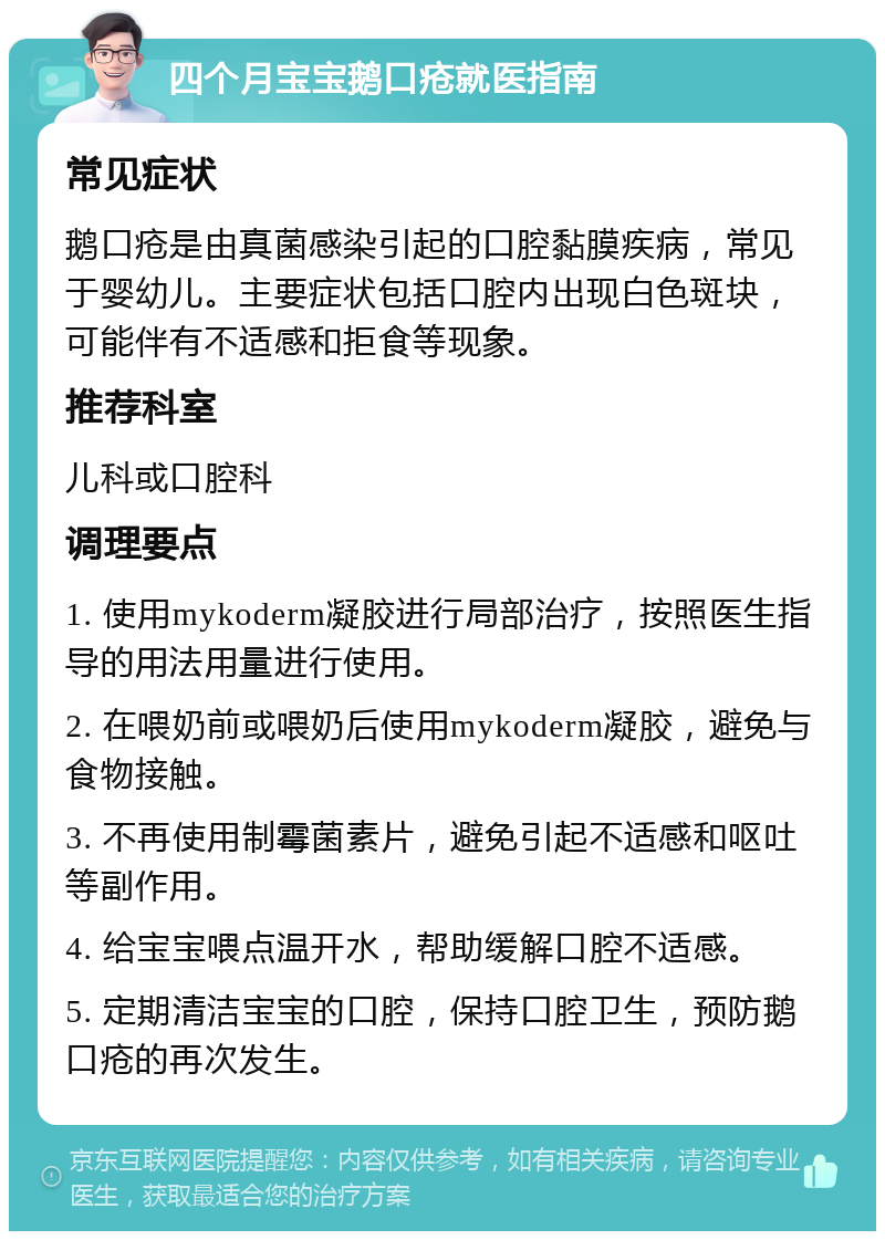 四个月宝宝鹅口疮就医指南 常见症状 鹅口疮是由真菌感染引起的口腔黏膜疾病，常见于婴幼儿。主要症状包括口腔内出现白色斑块，可能伴有不适感和拒食等现象。 推荐科室 儿科或口腔科 调理要点 1. 使用mykoderm凝胶进行局部治疗，按照医生指导的用法用量进行使用。 2. 在喂奶前或喂奶后使用mykoderm凝胶，避免与食物接触。 3. 不再使用制霉菌素片，避免引起不适感和呕吐等副作用。 4. 给宝宝喂点温开水，帮助缓解口腔不适感。 5. 定期清洁宝宝的口腔，保持口腔卫生，预防鹅口疮的再次发生。