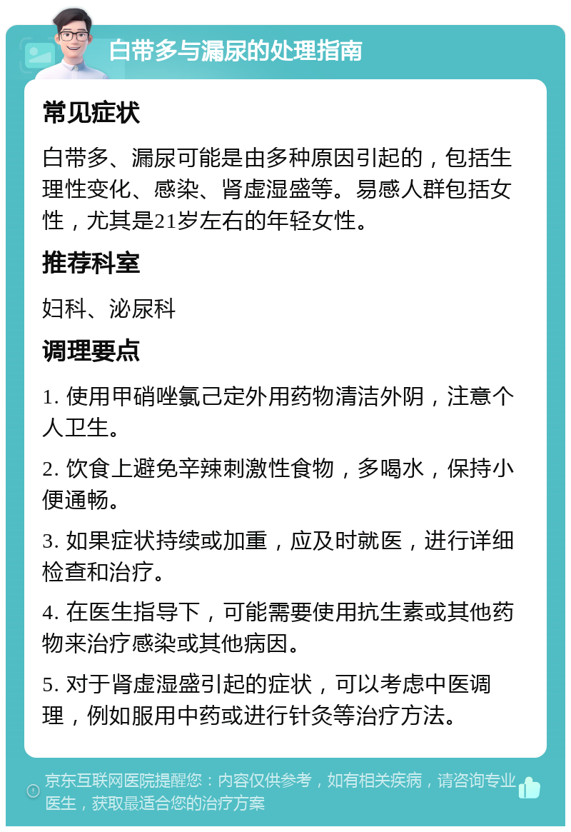 白带多与漏尿的处理指南 常见症状 白带多、漏尿可能是由多种原因引起的，包括生理性变化、感染、肾虚湿盛等。易感人群包括女性，尤其是21岁左右的年轻女性。 推荐科室 妇科、泌尿科 调理要点 1. 使用甲硝唑氯己定外用药物清洁外阴，注意个人卫生。 2. 饮食上避免辛辣刺激性食物，多喝水，保持小便通畅。 3. 如果症状持续或加重，应及时就医，进行详细检查和治疗。 4. 在医生指导下，可能需要使用抗生素或其他药物来治疗感染或其他病因。 5. 对于肾虚湿盛引起的症状，可以考虑中医调理，例如服用中药或进行针灸等治疗方法。